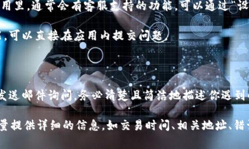 联系 TokenPocket 客服的方式通常有几种，以下是一些常见的方法，供你参考：

### 通过官方渠道

1. **官方网站**：访问 TokenPocket 的官方网站（https://tokenpocket.pro/），通常官网会提供客服联系方式或者在线客服功能。

2. **官方社交媒体**：TokenPocket 可能在社交媒体平台上也有官方账号，比如 Twitter、Facebook、Telegram 等。可以通过这些平台发送消息联系他们。

3. **社区论坛**：加入 TokenPocket 的社区论坛或 Reddit 板块，通常会有其他用户或官方人员解答问题。

### 使用客户端

1. **TokenPocket App**：在 TokenPocket 的手机应用里，通常会有客服支持的功能，可以通过“设置”或“帮助”选项找到客服的联系方式。

2. **反馈功能**：一些应用提供反馈或联系客服的功能，可以直接在应用内提交问题。

### 通过邮件

1. **客服邮箱**：如果有提供，可以通过官方客服邮箱发送邮件询问，务必清楚且简洁地描述你遇到的问题。

无论使用哪种方式联系 TokenPocket 客服，建议你尽量提供详细的信息，如交易时间、相关地址、错误信息等，以便客服能够更快地帮助你解决问题。