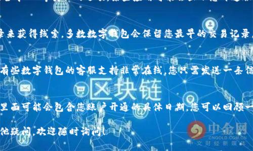 如果您想查看您数字钱包的开通时间，通常可以通过以下几个步骤找到相关信息。请根据您使用的具体数字钱包类型（如支付宝、微信支付、Apple Pay等）调整步骤：

1. 登录您的数字钱包账户
首先，打开您所使用的数字钱包应用，使用您的账号和密码进行登录。如果您启用了双重认证，请确保您可以接受到相关的验证码，从而顺利登录。

2. 进入账户设置或个人信息页面
一般来说，数字钱包应用都会有一个“账户设置”或“个人信息”栏目，您可以在这里找到与账户相关的所有信息。在大多数应用中，您可以通过点击右上角的头像或三条横线的菜单来进入此页面。

3. 查找账户开通时间的选项
在账户设置或个人信息页面中，搜索是否有“账户信息”、“注册信息”或“安全中心”等类似的选项。某些应用可能会显示您开通服务的具体日期和时间。

4. 查看交易记录
如果在个人信息页面找不到准确的开通时间，您还可以通过查看交易记录来获得线索。多数数字钱包会保留您最早的交易记录，您可以查看第一次充钱或消费的记录，通常这意味着您的账户已经开通。

5. 联系客服
如果您使用的数字钱包没有提供明显的开通时间，您可以选择联系客服。有些数字钱包的客服支持非常在线，您只需发送一条信息询问您的账户开通时间，客服往往会给您一个满意的答复。

6. 参考您的电子邮件或短信通知
许多数字钱包在您注册或开通时，会发送一封电子邮件或短信通知给您，里面可能会包含您账户开通的具体日期。您可以回顾一下这些信息，找到相关的开通时间。

通过以上步骤，您应该能够找到自己数字钱包的开通时间。如果您还有其他疑问，欢迎随时询问！