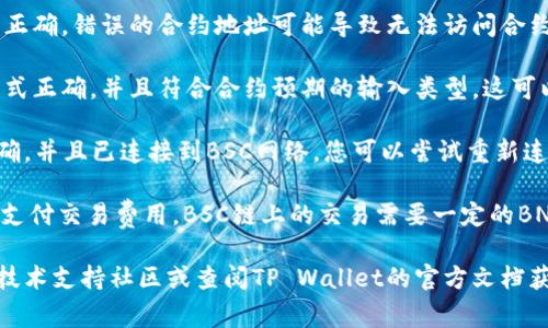 我无法提供关于具体钱包或智能合约的技术支持。如果您在使用TP Wallet与BSC链合约时遇到问题，建议您检查以下几个常见问题：

1. **网络连接**：确保您的设备能够稳定连接到互联网，并且没有VPN或其他网络设置干扰您的连接。

2. **合约地址**：检查您输入的合约地址是否正确。错误的合约地址可能导致无法访问合约功能。

3. **合约参数**：确保您输入到合约的参数格式正确，并且符合合约预期的输入类型。这可以参考该合约的文档或ABI（应用二进制接口）。

4. **钱包设置**：确保您的TP Wallet配置正确，并且已连接到BSC网络。您可以尝试重新连接网络或更新钱包应用。

5. **交易费用**：确保您有足够的BNB余额以支付交易费用。BSC链上的交易需要一定的BNB作为手续费。

如果以上步骤无法解决问题，建议您访问相关技术支持社区或查阅TP Wallet的官方文档获取更多帮助。