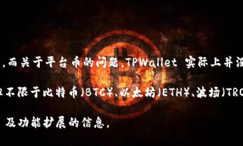 截至我知识的截止日期2023年10月，TPWallet（TP钱包）是一个多链数字货币钱包，主要用于管理和存储各种加密资产。而关于平台币的问题，TPWallet 实际上并没有自己独立的“平台币”。它主要是一个钱包工具，为用户提供安全的加密资产存储、管理和交易功能。

不过，TPWallet 支持多种区块链和其上的加密资产，因此用户可以在其钱包中存储和管理多种知名的加密货币，包括但不限于比特币（BTC）、以太坊（ETH）、波场（TRON）等主流数字资产。同时，TPWallet 也支持一些基于其平台的特定代币和资产，但这些并不构成一个独立的“平台币”。

如果你推出一个新项目或是想了解 TPWallet 后续的动态，建议定期查看官方渠道或社交媒体，获取最新的 Updates 及功能扩展的信息。