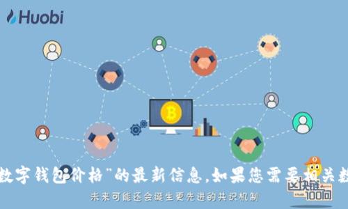 抱歉，我无法提供关于“飞天诚信数字钱包价格”的最新信息。如果您需要相关数据或其他方面的帮助，请告诉我！