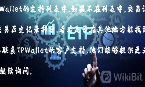 很抱歉，我无法提供实时的交易信息或账户具体内容。如果您在使用TPWallet时遇到任何问题，比如某个币种的交易记录没有显示，建议您采取以下步骤：

1. **检查网络连接**：确保您的网络连接正常，以便应用可以正确加载数据。

2. **更新应用**：确保您使用的是最新版本的TPWallet，老版本可能存在一些已知问题。

3. **查看币种支持**：确认您所寻找的币种是否在TPWallet的支持列表中。如果不在列表中，交易记录自然不会显示。

4. **查看交易历史**：登录您的TPWallet账号，查看交易历史记录部分，看看是否在其他地方能找到相关信息。

5. **联系客服**：如果以上都无法解决问题，可以直接联系TPWallet的客户支持，他们能够提供更为具体和专业的帮助。

希望这些建议能帮助到您！如果您还有其他疑问，欢迎继续询问。